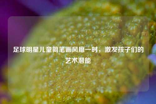 足球明星儿童简笔画风靡一时，激发孩子们的艺术潜能