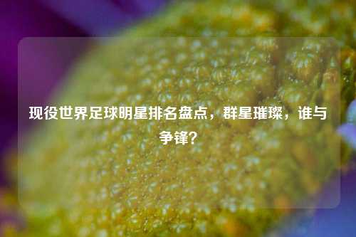 现役世界足球明星排名盘点，群星璀璨，谁与争锋？