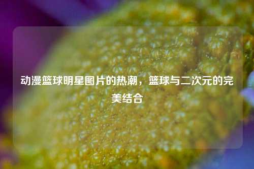 动漫篮球明星图片的热潮，篮球与二次元的完美结合